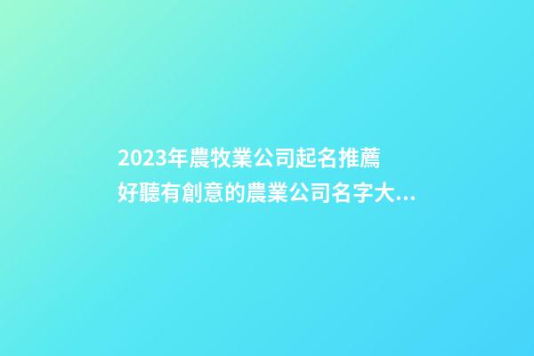 2023年農牧業公司起名推薦 好聽有創意的農業公司名字大全,起名之家-第1張-公司起名-玄機派